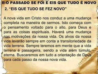 II-O PASSADO SE FOI E EIS QUE TUDO É NOVO
 2. “EIS QUE TUDO SE FEZ NOVO”

A nova vida em Cristo nos conduz a uma mudança
completa na maneira de sermos. Isto começa com
o pensamento voltado para o alto, para Deus e
para as coisas espirituais. Haverá uma mudança
nas motivações da nossa vida. Os alvos da nossa
vida levarão sempre em conta a transitoriedade da
vida terrena. Sempre teremos em mente que a vida
terrena é passageira, sendo a vida além túmulo,
eterna. Buscaremos em tudo a orientação de Deus
para cada passo da nossa nova vida.
 
