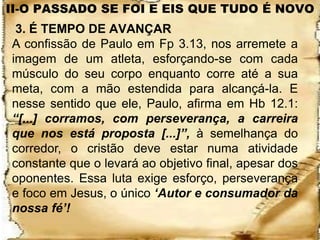 II-O PASSADO SE FOI E EIS QUE TUDO É NOVO
 3. É TEMPO DE AVANÇAR
A confissão de Paulo em Fp 3.13, nos arremete a
imagem de um atleta, esforçando-se com cada
músculo do seu corpo enquanto corre até a sua
meta, com a mão estendida para alcançá-la. E
nesse sentido que ele, Paulo, afirma em Hb 12.1:
“[...] corramos, com perseverança, a carreira
que nos está proposta [...]”, à semelhança do
corredor, o cristão deve estar numa atividade
constante que o levará ao objetivo final, apesar dos
oponentes. Essa luta exige esforço, perseverança
e foco em Jesus, o único „Autor e consumador da
nossa fé‟!
 