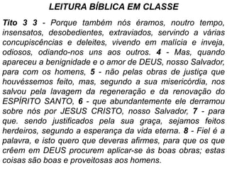 LEITURA BÍBLlCA EM CLASSE
Tito 3 3 - Porque também nós éramos, noutro tempo,
insensatos, desobedientes, extraviados, servindo a várias
concupiscências e deleites, vivendo em malícia e inveja,
odiosos, odiando-nos uns aos outros. 4 - Mas, quando
apareceu a benignidade e o amor de DEUS, nosso Salvador,
para com os homens, 5 - não pelas obras de justiça que
houvéssemos feito, mas, segundo a sua misericórdia, nos
salvou pela lavagem da regeneração e da renovação do
ESPÍRITO SANTO, 6 - que abundantemente ele derramou
sobre nós por JESUS CRISTO, nosso Salvador, 7 - para
que. sendo justificados pela sua graça, sejamos feitos
herdeiros, segundo a esperança da vida eterna. 8 - Fiel é a
palavra, e isto quero que deveras afirmes, para que os que
crêem em DEUS procurem aplicar-se às boas obras; estas
coisas são boas e proveitosas aos homens.
 