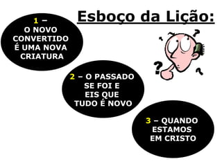 1–        Esboço da Lição:
  O NOVO
CONVERTIDO
É UMA NOVA
 CRIATURA

             2 – O PASSADO
                SE FOI E
                 EIS QUE
              TUDO É NOVO

                             3 – QUANDO
                              ESTAMOS
                              EM CRISTO
 