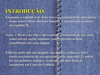 INTRODUÇÃO.
Enquanto o capítulo I de João tem a preocupação de apresentar
  Jesus como o Deus antes da história, o mesmo não acontece
  no capítulo II.

Neste, o Mestre da vida é apresentado à humanidade por João
  como um ser social, humano, com expectativas bem
  semelhantes aos seus amigos.

Todavia motivado em cumprir sua missão, começa a fazer
  sinais reveladores da era messiânica tão esperada. E, então,
  faz um primeiro milagre, realizado em uma festa de
  casamento em Caná da Galileia.
 