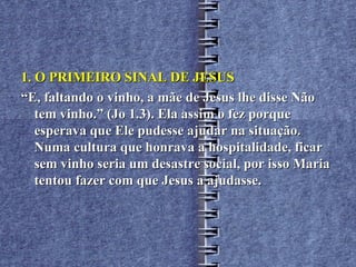 1. O PRIMEIRO SINAL DE JESUS
“E, faltando o vinho, a mãe de Jesus lhe disse Não
   tem vinho.” (Jo 1.3). Ela assim o fez porque
   esperava que Ele pudesse ajudar na situação.
   Numa cultura que honrava a hospitalidade, ficar
   sem vinho seria um desastre social, por isso Maria
   tentou fazer com que Jesus a ajudasse.
 