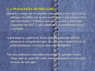 2. A PEDAGOGIA DO MILAGRE
Quando o autor do Evangelho selecionou a narrativa desse
   milagre ele tinha em mente confirmar o que já escrevera
   anteriormente, “Vimos a sua glória, como a glória do
   Unigênito do Pai”, e que também veio manifestar graça
   e verdade.

A presença e a glória de Jesus tinham como propósito
  alcançar o coração dos que ali estavam e enchê-los de fé,
  principalmente o coração dos seus discípulos.

Nós nos sentimos renovados em nossa fé quando vemos
  Jesus operar, pois Ele sabe como conquistar os corações
  através do seu agir.
 