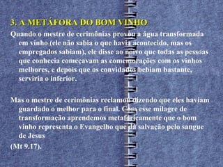 3. A METÁFORA DO BOM VINHO
Quando o mestre de cerimônias provou a água transformada
  em vinho (ele não sabia o que havia acontecido, mas os
  empregados sabiam), ele disse ao noivo que todas as pessoas
  que conhecia começavam as comemorações com os vinhos
  melhores, e depois que os convidados bebiam bastante,
  serviria o inferior.

Mas o mestre de cerimônias reclamou dizendo que eles haviam
  guardado o melhor para o final. Com esse milagre de
  transformação aprendemos metaforicamente que o bom
  vinho representa o Evangelho que dá salvação pelo sangue
  de Jesus
(Mt 9.17).
 