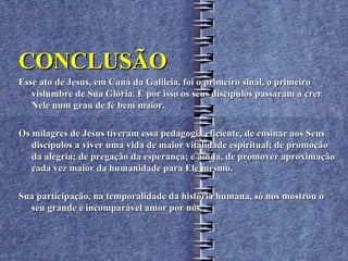 CONCLUSÃO
Esse ato de Jesus, em Caná da Galileia, foi o primeiro sinal, o primeiro
   vislumbre de Sua Glória. E por isso os seus discípulos passaram a crer
   Nele num grau de fé bem maior.

Os milagres de Jesus tiveram essa pedagogia eficiente, de ensinar aos Seus
   discípulos a viver uma vida de maior vitalidade espiritual; de promoção
   da alegria; de pregação da esperança; e ainda, de promover aproximação
   cada vez maior da humanidade para Ele mesmo.

Sua participação, na temporalidade da história humana, só nos mostrou o
  seu grande e incomparável amor por nós.
 