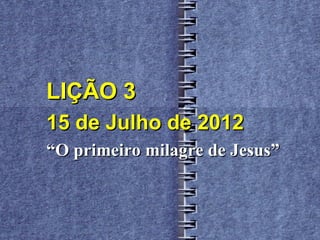 LIÇÃO 3
15 de Julho de 2012
“O primeiro milagre de Jesus”
 