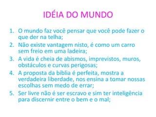 IDÉIA DO MUNDO
1. O mundo faz você pensar que você pode fazer o
que der na telha;
2. Não existe vantagem nisto, é como um carro
sem freio em uma ladeira;
3. A vida é cheia de abismos, imprevistos, muros,
obstáculos e curvas perigosas;
4. A proposta da bíblia é perfeita, mostra a
verdadeira liberdade, nos ensina a tomar nossas
escolhas sem medo de errar;
5. Ser livre não é ser escravo e sim ter inteligência
para discernir entre o bem e o mal;
 