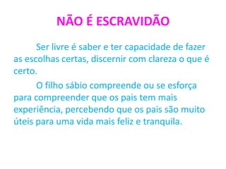 NÃO É ESCRAVIDÃO
Ser livre é saber e ter capacidade de fazer
as escolhas certas, discernir com clareza o que é
certo.
O filho sábio compreende ou se esforça
para compreender que os pais tem mais
experiência, percebendo que os pais são muito
úteis para uma vida mais feliz e tranquila.
 