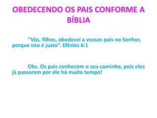 OBEDECENDO OS PAIS CONFORME A
BÍBLIA
“Vós, filhos, obedecei a vossos pais no Senhor,
porque isto é justo”. Efésios 6:1
Obs. Os pais conhecem o seu caminho, pois eles
já passaram por ele há muito tempo!
 