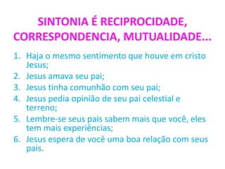 SINTONIA É RECIPROCIDADE,
CORRESPONDENCIA, MUTUALIDADE...
1. Haja o mesmo sentimento que houve em cristo
Jesus;
2. Jesus amava seu pai;
3. Jesus tinha comunhão com seu pai;
4. Jesus pedia opinião de seu pai celestial e
terreno;
5. Lembre-se seus pais sabem mais que você, eles
tem mais experiências;
6. Jesus espera de você uma boa relação com seus
pais.
 