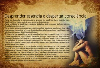 Para se despertar a consciência, é preciso ter essência livre, quanto mais
essência livre, maior poderá ser o seu grau de despertar.
Para se liberar a essência, é preciso trabalhar sobre nossos defeitos com a
finalidade de eliminá-los.
No entanto, podemos despertar o percentual de essência que temos livre para
que possamos praticar e irmos despertando gradativamente na medida em que
eliminamos nossos defeitos psicológicos.
O despertar da consciência se dá quando vivemos o presente, quando focamos
nossa consciência no momento presente, em nós mesmos e no que estamos
fazendo. Se estamos trabalhando pensando no almoço ou almoçando pensando
no trabalho é porque estamos adormecidos, há que viver intensamente o
momento presente, caso o contrário a vida passará sem que tenhamos realmente
vivido, pense bem nisso.
Quando despertamos a consciência também despertamos nos mundos do
sonhos, pois o motivo de estarmos adormecidos nos sonhos, sem saber o que
realmente se passa, é devido ao fato de também estarmos adormecidos no plano
físico, portanto, se despertamos no físico, também despertaremos em nossos
sonhos e passaremos a ter consciência de que aquilo é um sonho.
Tendo plena consciência no mundo dos sonhos, a pessoa poderá investigar e
estudar o seu subconsciente e lá poderá conhecer a si mesmo e ter acesso à
conhecimentos que até então estavam ocultos.
Desprender essência e despertar consciência
 