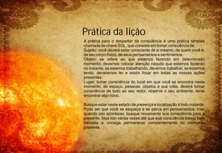 A prática para o despertar da consciência é uma prática simples
chamada de chave SOL, que consiste em tomar consciência de:
Sujeito: você deverá estar consciente de si mesmo, de quem você é,
de seu corpo físico, de seus pensamentos e sentimentos.
Objeto: se refere ao que estamos fazendo em determinado
momento, devemos colocar atenção naquilo que estamos fazendo
no instante, se estamos trabalhando, devemos trabalhar, se estamos
lendo, deveremos ler e assim focar em todas as nossas ações
presentes.
Lugar: tomar consciência do local em que você se encontra neste
momento, do espaço, pessoas, objetos à sua volta, deverá tomar
consciência de tudo ao seu redor, observe o seu ambiente, tente
encontrar algo novo.
Busque estar neste estado de presença e localização à todo instante.
Pode ser que você se esqueça e se perca em pensamentos, mas
quando isto acontecer, busque novamente sua consciência para o
presente, faça isto várias vezes até que sua consciência esteja bem
treinada e consiga permanecer constantemente no momento
presente.
Prática da lição
 
