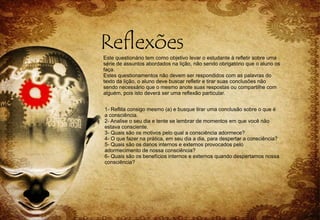 Este questionário tem como objetivo levar o estudante à refletir sobre uma
série de assuntos abordados na lição, não sendo obrigatório que o aluno os
faça.
Estes questionamentos não devem ser respondidos com as palavras do
texto da lição, o aluno deve buscar refletir e tirar suas conclusões não
sendo necessário que o mesmo anote suas respostas ou compartilhe com
alguém, pois isto deverá ser uma reflexão particular.
1- Reflita consigo mesmo (a) e busque tirar uma conclusão sobre o que é
a consciência.
2- Analise o seu dia e tente se lembrar de momentos em que você não
estava consciente.
3- Quais são os motivos pelo qual a consciência adormece?
4- O que fazer na prática, em seu dia a dia, para despertar a consciência?
5- Quais são os danos internos e externos provocados pelo
adormecimento de nossa consciência?
6- Quais são os benefícios internos e externos quando despertamos nossa
consciência?
 