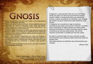 Texto e diagramação: Jeferson Dias Araújo
Lição 3- O Despertar da Consciência
Primeira edição - Julho de 2013
Muitos se perguntam o que vem a ser Gnosis, uma simples palavra
que tem um significado tão amplo.
Hoje em dia existem diversos cursos de Gnosis espalhados pelo país
ministrados por diversas instituições, porém ainda sim existem
muitas pessoas que nunca ouviram falar sequer esta palavra e não
possuem acesso à um curso presencial.
Pensando nestas pessoas que anseiam pela sabedoria porém não
possuem acesso à uma instrução de qualidade que foi criado este
curso de Gnosis, para que qualquer pessoa possa ter acesso à este
conhecimento maravilhoso.
Esta é uma produção independente que pode ser divulgada e
distribuída livremente por qualquer pessoa ou instituição, desde que
se mantenha o texto e a diagramação original. Não é permitido usar
este material para fins comerciais ou qualquer outro benefício
financeiro.
Espero que este material seja útil para você e caso seja, compartilhe
com seus amigos e familiares.
Chegamos a nossa terceira lição do curso de Gnosis,
sendo que este é um tema na qual devemos buscar
estudar, refletir e compreender para que possamos
colocar a nossa consciência em atividade, pois somente
ela poderá nos guiar nesta busca pela sabedoria, pela
Gnosis.
O despertar da consciência é algo de extrema
importância para todos que buscam conhecer a verdade,
pois é impossível ver algo enquanto os nossos olhos
estiverem fechados e o mesmo acontece quando nossa
consciência se encontra adormecida, não somos
capazes de perceber a verdade por trás das coisas.
Se esta é a primeira lição com que você tem contato,
recomendamos que estude as lições anteriores antes de
estudar esta.
Que todos possam se beneficiar dos ensinamentos aqui
contidos.
Jeferson Dias
 