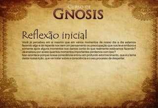 Você já percebeu em si mesmo que em vários momentos de nosso dia a dia estamos
fazendo algo e de repente nos vem um pensamento ou preocupação que nos leva embora e
somente após alguns momentos nos damos conta do que realmente estávamos fazendo?
Já analisou por acaso quantos momentos importantes perdemos com isso?
Isso acontece porque nossa consciência entrou em profundo adormecimento, que é o tema
desta nossa lição, que vai tratar sobre a consciência e o seu processo de despertar.
 