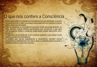 O que nos confere a consciência é a essência livre em atividade; é preciso
ter essência livre, e além de possuir esta essência livre, é preciso colocar
estes valores em atividade.
Para se despertar a consciência é preciso morrer psicologicamente, ou
seja, eliminar nossos defeitos psicológicos que constituem o ego para
que possamos liberar a essência engarrafada nestes elementos infra-
humanos.
O despertar da consciência é um processo gradual e que requer muita
prática, paciência e persistência.
A medida que vamos despertando a consciência, também vamos
percebendo a realidade tal como ela é, tanto a realidade externa quanto a
realidade interna, sobre nós mesmos.
O que nos confere a Consciência
 