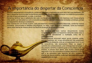 Quando despertamos a consciência, podemos perceber a realidade tal como ela é em sua totalidade, por
isso o despertar se torna algo fundamental para aqueles quem buscam conhecer os mistérios que existem
por trás do que percebemos, ou seja, a verdade.
Devemos lembrar que a sabedoria não está nos livros e sim dentro de nós mesmos e em nossa própria
vida, porém, se não estamos com a consciência desperta para perceber estas verdades universais, jamais
conseguiremos alcançar a sabedoria.
Nós vivemos em um mundo ilusório, pois percebemos a realidade de forma distorcida, conforme nossos
conceitos, preconceitos e defeitos psicológicos, ou seja, o ego distorce a realidade, como se tivessem
vários véus diante de nossos olhos nos fazendo enxergar de forma equivocada.
Na medida em que vamos despertando nossa
consciência, é como se fossemos retirando estes véus e
aos poucos percebendo a realidade como ela é,
gradativamente.
Muitas pessoas procuram seguir gurus, mestres, guias,
padres, pastores, etc. e isso acontece por não possuírem
a consciência desperta, pois se conseguissem ouvir a voz
da consciência, não precisariam imitar ou seguir o
caminho de outras pessoas, pois conseguiriam enxergar o
seu próprio caminho e saberia guiar a sua própria vida, no
entanto, é preciso ficar alerta, pois muitos crendo estar
seguindo a voz da consciência acabam seguindo a voz do
ego e se extraviam pelo caminho do erro, portanto é
preciso ter discernimento muito bem apurado para poder
separar o joio do trigo.
A importância do despertar da Consciência
 