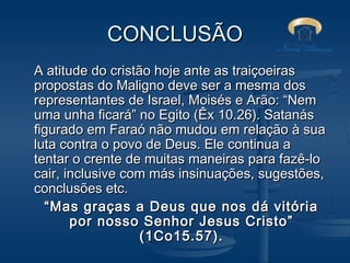 CONCLUSÃO
A atitude do cristão hoje ante as traiçoeiras
propostas do Maligno deve ser a mesma dos
representantes de Israel, Moisés e Arão: “Nem
uma unha ficará” no Egito (Êx 10.26). Satanás
figurado em Faraó não mudou em relação à sua
luta contra o povo de Deus. Ele continua a
tentar o crente de muitas maneiras para fazê-lo
cair, inclusive com más insinuações, sugestões,
conclusões etc.
“ Mas graças a Deus que nos dá vitória
por nosso Senhor Jesus Cristo”
(1Co15.57).

 