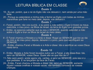LEITURA BÍBLICA EM CLASSE
Êxodo 3
19 - Eu sei, porém, que o rei do Egito não vos deixará ir, nem ainda por uma mão
forte.
20 - Porque eu estenderei a minha mão e ferirei ao Egito com todas as minhas
maravilhas que farei no meio dele; depois, vos deixará ir.
Êxodo 7
4 - Faraó, porém, não vos ouvirá-, e eu porei a mão sobre o Egito e tirarei os meus
exércitos, o meu povo, os filhos de Israel, da terra do Egito com grandes juízos.
5 - Então, os egípcios saberão que eu sou o SENHOR, quando estender a mão
sobre o Egito e tirar os filhos de Israel do meio deles.
Êxodo 8
8 - E Faraó chamou a Moisés e a Arão e disse: Rogai ao SENHOR que tire as rãs
de mim e do meu povo; depois, deixarei ir o povo, para que sacrifiquem ao
SENHOR.
25 - Então, chamou Faraó a Moisés e a Arão e disse: Ide e sacrificai ao vosso Deus
nesta terra.
Êxodo 10
8 - Então, Moisés e Arão foram levados outra vez a Faraó, e ele disse-lhes: Ide,
servi ao SENHOR, vosso Deus. Quais são os que hão de ir?
11- Não será assim; andai agora vós, varões, e servi ao SENHOR; pois isso é o
que pedistes. E os lançaram da face de Faraó.
24 - Então, Faraó chamou a Moisés e disse: Ide, servi ao SENHOR; somente
fiquem vossas ovelhas e vossas vacas; vão também convosco as vossas
crianças.

 