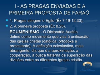I - AS PRAGAS ENVIADAS E A
PRIMEIRA PROPOSTA DE FARAÓ



1. Pragas atingem o Egito (Êx 7.19-12.33).
2. A primeira proposta (Êx 8.25).
ECUMENISMO - O Dicionário Aurélio
define como movimento que visa à unificação
das igrejas cristãs (católica, ortodoxa e
protestante). A definição eclesiástica, mais
abrangente, diz que é a aproximação, a
cooperação, a busca fraterna da superação das
divisões entre as diferentes igrejas cristãs.

 