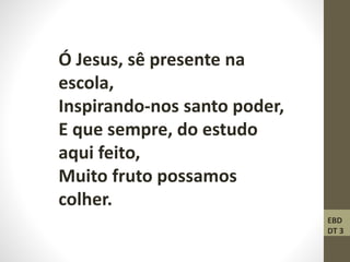 Ó Jesus, sê presente na
escola,
Inspirando-nos santo poder,
E que sempre, do estudo
aqui feito,
Muito fruto possamos
colher.
EBD
DT 3
 