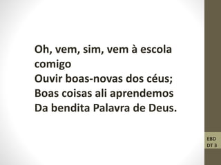 Oh, vem, sim, vem à escola
comigo
Ouvir boas-novas dos céus;
Boas coisas ali aprendemos
Da bendita Palavra de Deus.
EBD
DT 3
 
