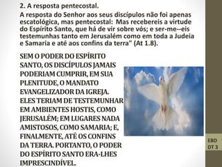 SEMOPODERDOESPÍRITO
SANTO,OSDISCÍPULOSJAMAIS
PODERIAMCUMPRIR,EMSUA
PLENITUDE,OMANDATO
EVANGELIZADORDAIGREJA.
ELESTERIAMDETESTEMUNHAR
EMAMBIENTESHOSTIS,COMO
JERUSALÉM;EMLUGARESNADA
AMISTOSOS,COMOSAMARIA;E,
FINALMENTE,ATÉOSCONFINS
DATERRA.PORTANTO,OPODER
DOESPÍRITOSANTOERA-LHES
IMPRESCINDÍVEL.
2. A resposta pentecostal.
A resposta do Senhor aos seus discípulos não foi apenas
escatológica, mas pentecostal: Mas recebereis a virtude
do Espírito Santo, que há de vir sobre vós; e ser-me--eis
testemunhas tanto em Jerusalém como em toda a Judeia
e Samaria e até aos confins da terra" (At 1.8).
EBD
DT 3
 