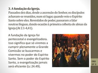 3.AfundaçãodaIgreja.
Passadosdezdias,desdeaascensãodoSenhor,osdiscípulos
achavam-sereunidos,numsólugar,quandoveiooEspírito
Santosobreeles.Revestidosdepoder,passaramafalar
noutraslínguas,dandoocasiãoàprimeiracolheitadealmasda
Igreja(At2.1-4,41).
A fundação da Igreja foi
pentecostal e evangelizadora.
Isso significa que só viremos a
cumprir plenamente a Grande
Comissão se buscarmos e
vivermos no poder do Espírito
Santo. Sem o poder do Espírito
Santo, a evangelização jamais
será eficiente (Lc 24.49).
EBD
DT 3
 