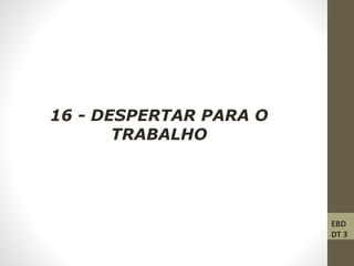16 - DESPERTAR PARA O
TRABALHO
EBD
DT 3
 