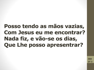 Posso tendo as mãos vazias,
Com Jesus eu me encontrar?
Nada fiz, e vão-se os dias,
Que Lhe posso apresentrar?
EBD
DT 3
 