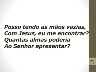 Posso tendo as mãos vazias,
Com Jesus, eu me encontrar?
Quantas almas poderia
Ao Senhor apresentar?
EBD
DT 3
 