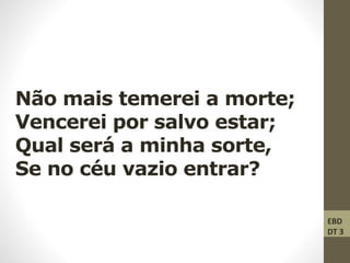 Não mais temerei a morte;
Vencerei por salvo estar;
Qual será a minha sorte,
Se no céu vazio entrar?
EBD
DT 3
 