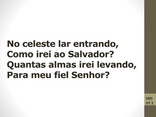 No celeste lar entrando,
Como irei ao Salvador?
Quantas almas irei levando,
Para meu fiel Senhor?
EBD
DT 3
 
