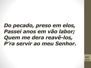Do pecado, preso em elos,
Passei anos em vão labor;
Quem me dera reavê-los,
P’ra servir ao meu Senhor.
EBD
DT 3
 