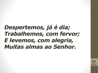 Despertemos, já é dia;
Trabalhemos, com fervor;
E levemos, com alegria,
Muitas almas ao Senhor.
EBD
DT 3
 