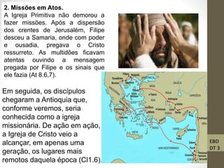 EBD
DT 3
2. Missões em Atos.
A Igreja Primitiva não demorou a
fazer missões. Após a dispersão
dos crentes de Jerusalém, Filipe
desceu a Samaria, onde com poder
e ousadia, pregava o Cristo
ressurreto. As multidões ficavam
atentas ouvindo a mensagem
pregada por Filipe e os sinais que
ele fazia (At 8.6,7).
Em seguida, os discípulos
chegaram a Antioquia que,
conforme veremos, seria
conhecida como a igreja
missionária. De ação em ação,
a Igreja de Cristo veio a
alcançar, em apenas uma
geração, os lugares mais
remotos daquela época (Cl1.6).
 