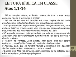LEITURA BÍBLICA EM CLASSE
Atos 1.1-14
• 1 FIZ
1 FIZ o primeiro tratado, ó Teófilo, acerca de tudo o que Jesus
começou, não só a fazer, mas a ensinar,
2 Até ao dia em que foi recebido em cima, depois de ter dado
mandamentos, pelo Espírito Santo, aos apóstolos que escolhera;
3 Aos quais também, depois de ter padecido, se apresentou vivo, com
muitas e infalíveis provas, sendo visto por eles por espaço de quarenta
dias, e falando das coisas concernentes ao reino de Deus.
4 E, estando com eles, determinou-lhes que não se ausentassem de
Jerusalém, mas que esperassem a promessa do Pai, que ( disse ele )
de mim ouvistes.
5 Porque, na verdade, João batizou com água, mas vós sereis
batizados com o Espírito Santo, não muito depois destes dias.
6 Aqueles, pois, que se haviam reunido perguntaram-lhe, dizendo:
Senhor, restaurarás tu neste tempo o reino a Israel?
7 E disse-lhes: Não vos pertence saber os tempos ou as estações que
o Pai estabeleceu pelo seu próprio poder.
EBD
DT 3
 