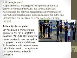 3.Promoçãosocial.
AIgrejaPrimitivaencarregava-sedepromoverosnovos
convertidosintegralmente.Elanãosedescuidavadas
necessidadesdospobresenecessitados;amorosamenteas
supria.Se,porumlado,dava-lhesopãodocéu,poroutro,não
lhesnegavaopãoquebrotadaterra.Issoéevangelização
integral.
1. Uma igreja completa.
Em Antioquia, o ministério era
completo. Ali, havia profetas e
doutores (At 13.1). Eles souberam como
preparar a igreja para evangelizar
os gregos, romanos e bárbaros.
A obra missionária deve ser nossa
prioridade, ou não conseguiremos
dar cumprimento à Grande
Comissão.
EBD
DT 3
 