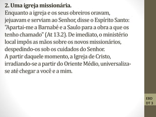 2.Umaigrejamissionária.
Enquantoaigrejaeosseusobreirosoravam,
jejuavameserviamaoSenhor,disseoEspíritoSanto:
"Apartai-meaBarnabéeaSauloparaaobraaqueos
tenhochamado"(At13.2).Deimediato,oministério
localimpôsasmãossobreosnovosmissionários,
despedindo-ossoboscuidadosdoSenhor.
Apartirdaquelemomento,aIgrejadeCristo,
irradiando-seapartirdo OrienteMédio,universaliza-
seatéchegaravocêeamim.
EBD
DT 3
 