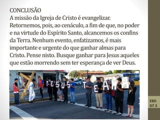 CONCLUSÃO
AmissãodaIgrejadeCristoéevangelizar.
Retornemos,pois,aocenáculo,afimdeque,nopoder
enavirtudedoEspíritoSanto,alcancemososconfins
daTerra.Nenhumevento,enfatizamos,émais
importanteeurgentedoque ganharalmaspara
Cristo.Pensenisto.BusqueganharparaJesusaqueles
que estãomorrendosemteresperançadeverDeus.
EBD
DT 3
 