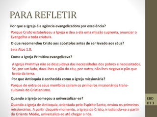 PARA REFLETIR
Por que a Igreja é a agência evangelizadora por excelência?
Porque Cristo estabeleceu a Igreja e deu a ela uma missão suprema, anunciar o
Evangelho a toda criatura.
O que recomendou Cristo aos apóstolos antes de ser levado aos céus?
Leia Atos 1.8.
Como a Igreja Primitiva evangelizava?
A Igreja Primitiva não se descuidava das necessidades dos pobres e necessitados.
Se, por um lado, dava-lhes o pão do céu, por outro, não lhes negava o pão que
brota da terra.
Por que Antioquia é conhecida como a igreja missionária?
Porque de entre os seus membros saíram os primeiros missionários trans-
culturais do Cristianismo.
Quando a Igreja começou a universalizar-se?
Quando a igreja de Antioquia, orientada pelo Espírito Santo, enviou os primeiros
missionários. A partir daquele momento, a Igreja de Cristo, irradiando-se a partir
do Oriente Médio, universaliza-se até chegar a nós.
EBD
DT 3
 