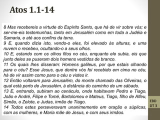 Atos 1.1-14
8 Mas recebereis a virtude do Espírito Santo, que há de vir sobre vós; e
ser-me-eis testemunhas, tanto em Jerusalém como em toda a Judéia e
Samaria, e até aos confins da terra.
9 E, quando dizia isto, vendo-o eles, foi elevado às alturas, e uma
nuvem o recebeu, ocultando-o a seus olhos.
10 E, estando com os olhos fitos no céu, enquanto ele subia, eis que
junto deles se puseram dois homens vestidos de branco.
11 Os quais lhes disseram: Homens galileus, por que estais olhando
para o céu? Esse Jesus, que dentre vós foi recebido em cima no céu,
há de vir assim como para o céu o vistes ir.
12 Então voltaram para Jerusalém, do monte chamado das Oliveiras, o
qual está perto de Jerusalém, à distância do caminho de um sábado.
13 E, entrando, subiram ao cenáculo, onde habitavam Pedro e Tiago,
João e André, Filipe e Tomé, Bartolomeu e Mateus, Tiago, filho de Alfeu,
Simão, o Zelote, e Judas, irmão de Tiago.
14 Todos estes perseveravam unanimemente em oração e súplicas,
com as mulheres, e Maria mãe de Jesus, e com seus irmãos.
EBD
DT 3
 
