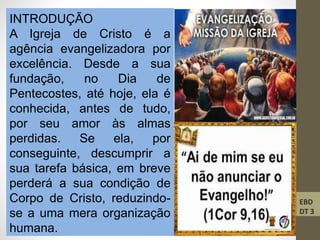 INTRODUÇÃO
A Igreja de Cristo é a
agência evangelizadora por
excelência. Desde a sua
fundação, no Dia de
Pentecostes, até hoje, ela é
conhecida, antes de tudo,
por seu amor às almas
perdidas. Se ela, por
conseguinte, descumprir a
sua tarefa básica, em breve
perderá a sua condição de
Corpo de Cristo, reduzindo-
se a uma mera organização
humana.
EBD
DT 3
 
