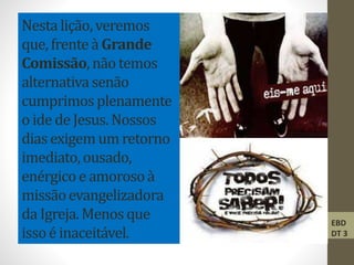 Nestalição, veremos
que, frente à Grande
Comissão,não temos
alternativa senão
cumprimosplenamente
o ide de Jesus. Nossos
dias exigem um retorno
imediato,ousado,
enérgico e amorosoà
missãoevangelizadora
da Igreja. Menosque
issoé inaceitável.
EBD
DT 3
 