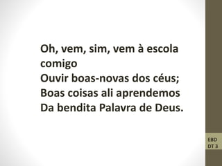 Oh, vem, sim, vem à escola
comigo
Ouvir boas-novas dos céus;
Boas coisas ali aprendemos
Da bendita Palavra de Deus.
EBD
DT 3
 