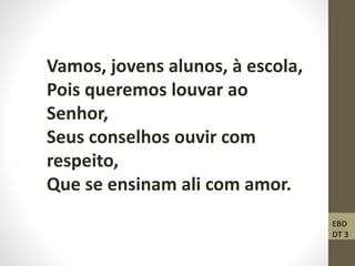 Vamos, jovens alunos, à escola,
Pois queremos louvar ao
Senhor,
Seus conselhos ouvir com
respeito,
Que se ensinam ali com amor.
EBD
DT 3
 