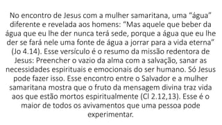 No encontro de Jesus com a mulher samaritana, uma “água”
diferente e revelada aos homens: “Mas aquele que beber da
água que eu lhe der nunca terá sede, porque a água que eu lhe
der se fará nele uma fonte de água a jorrar para a vida eterna”
(Jo 4.14). Esse versículo é o resumo da missão redentora de
Jesus: Preencher o vazio da alma com a salvação, sanar as
necessidades espirituais e emocionais do ser humano. Só Jesus
pode fazer isso. Esse encontro entre o Salvador e a mulher
samaritana mostra que o fruto da mensagem divina traz vida
aos que estão mortos espiritualmente (Cl 2.12,13). Esse é o
maior de todos os avivamentos que uma pessoa pode
experimentar.
 