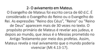 2- O avivamento em Mateus.
O Evangelho de Mateus foi escrito cerca de 60 d.C. É
considerado o Evangelho do Reino ou o Evangelho do
Rei. As expressões “Reino dos Céus”, “Reino” ou “Reino
de Deus” aparecem mais de 30 vezes no texto. O
propósito primário de Mateus é revelar aos judeus, e
depois ao mundo, que Jesus é o Messias prometido no
Antigo Testamento por meio dos profetas. Assim,
Mateus revela o real avivamento que o mundo poderia
vivenciar (Mt 4.13-17).
 