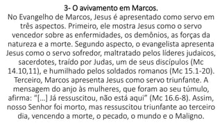 3- O avivamento em Marcos.
No Evangelho de Marcos, Jesus é apresentado como servo em
três aspectos. Primeiro, ele mostra Jesus como o servo
vencedor sobre as enfermidades, os demônios, as forças da
natureza e a morte. Segundo aspecto, o evangelista apresenta
Jesus como o servo sofredor, maltratado pelos líderes judaicos,
sacerdotes, traído por Judas, um de seus discípulos (Mc
14.10,11), e humilhado pelos soldados romanos (Mc 15.1-20).
Terceiro, Marcos apresenta Jesus como servo triunfante. A
mensagem do anjo às mulheres, que foram ao seu túmulo,
afirma: “[…] Já ressuscitou, não está aqui” (Mc 16.6-8). Assim,
nosso Senhor foi morto, mas ressuscitou triunfante ao terceiro
dia, vencendo a morte, o pecado, o mundo e o Maligno.
 