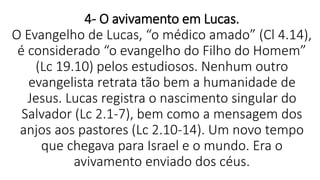 4- O avivamento em Lucas.
O Evangelho de Lucas, “o médico amado” (Cl 4.14),
é considerado “o evangelho do Filho do Homem”
(Lc 19.10) pelos estudiosos. Nenhum outro
evangelista retrata tão bem a humanidade de
Jesus. Lucas registra o nascimento singular do
Salvador (Lc 2.1-7), bem como a mensagem dos
anjos aos pastores (Lc 2.10-14). Um novo tempo
que chegava para Israel e o mundo. Era o
avivamento enviado dos céus.
 